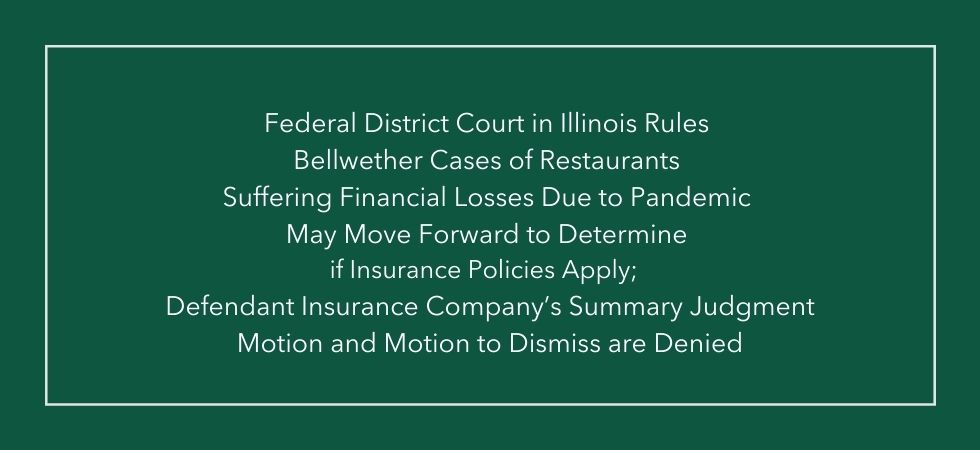 Federal District Court in Illinois Rules Bellwether Cases of Restaurants Suffering Financial Losses Due to Pandemic May Move Forward to Determine if Insurance Policies Apply; Defendant Insurance Company’s Summary Judgment Motion and Motion to Dismiss are Denied